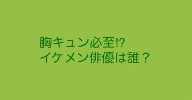 番外編！胸キュンしちゃったイケメン俳優紹介！ドラマの中では完璧です！